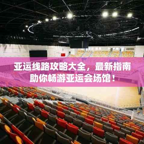 亚运线路攻略大全,最新指南助你畅游亚运会场馆!